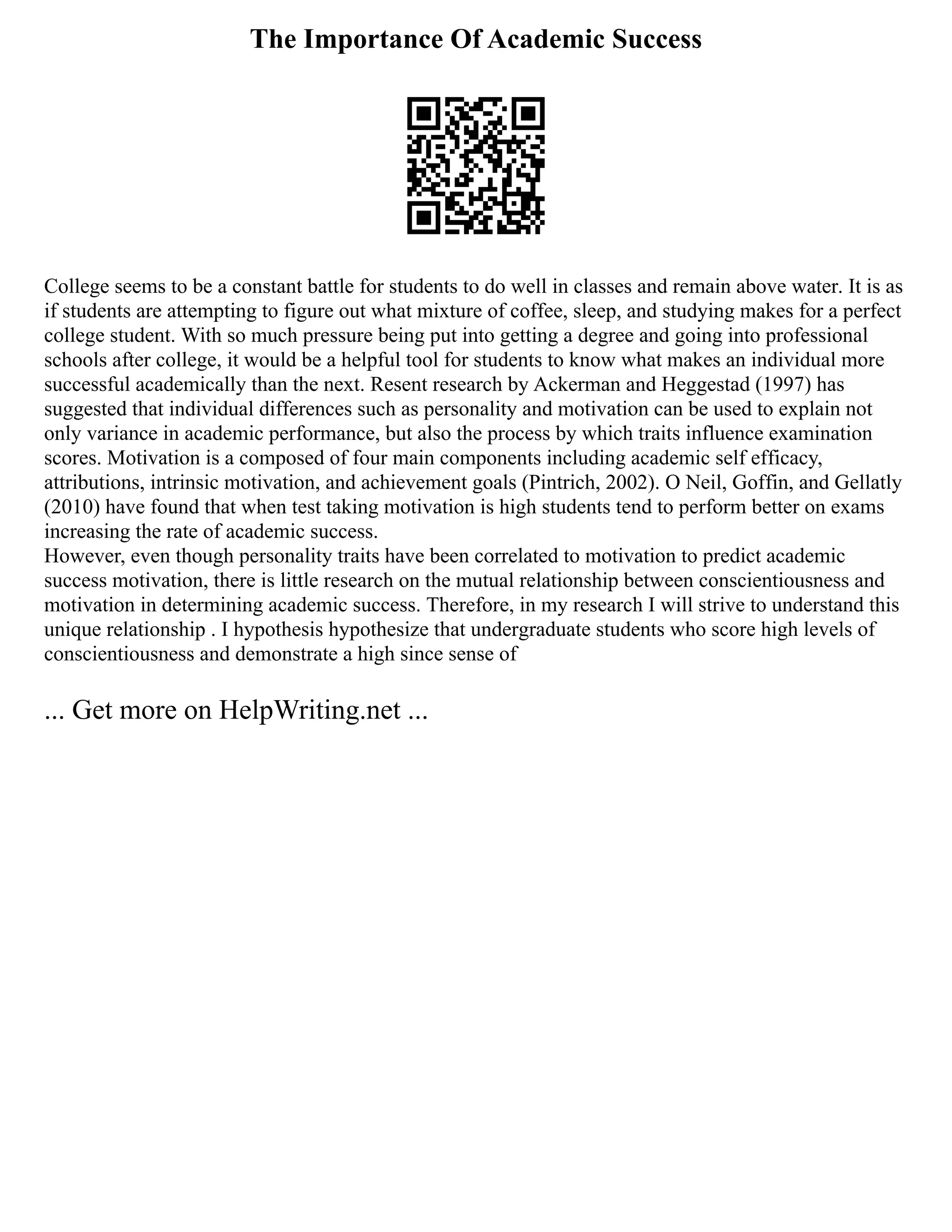 The Importance Of Academic Success
College seems to be a constant battle for students to do well in classes and remain above water. It is as
if students are attempting to figure out what mixture of coffee, sleep, and studying makes for a perfect
college student. With so much pressure being put into getting a degree and going into professional
schools after college, it would be a helpful tool for students to know what makes an individual more
successful academically than the next. Resent research by Ackerman and Heggestad (1997) has
suggested that individual differences such as personality and motivation can be used to explain not
only variance in academic performance, but also the process by which traits influence examination
scores. Motivation is a composed of four main components including academic self efficacy,
attributions, intrinsic motivation, and achievement goals (Pintrich, 2002). O Neil, Goffin, and Gellatly
(2010) have found that when test taking motivation is high students tend to perform better on exams
increasing the rate of academic success.
However, even though personality traits have been correlated to motivation to predict academic
success motivation, there is little research on the mutual relationship between conscientiousness and
motivation in determining academic success. Therefore, in my research I will strive to understand this
unique relationship . I hypothesis hypothesize that undergraduate students who score high levels of
conscientiousness and demonstrate a high since sense of
... Get more on HelpWriting.net ...
 