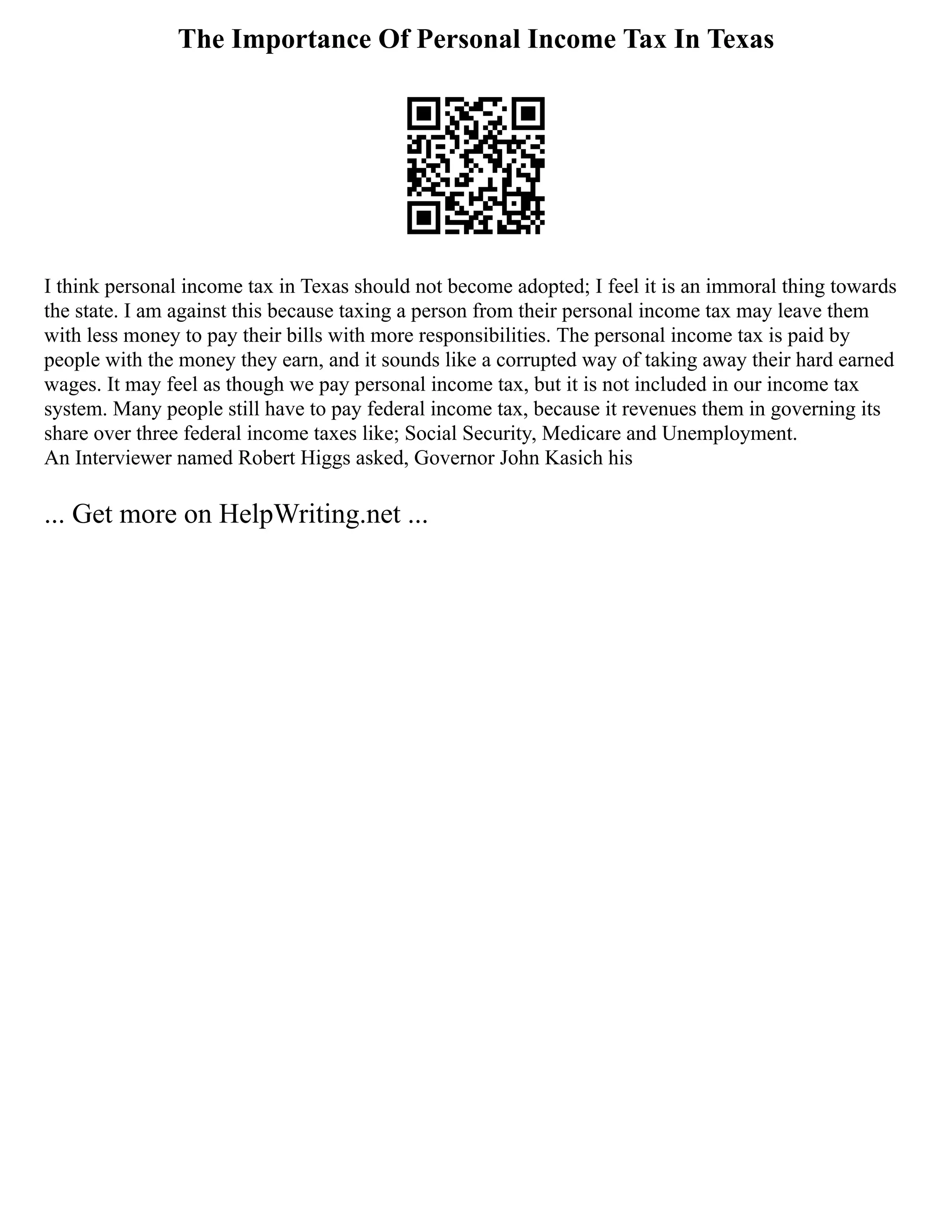The Importance Of Personal Income Tax In Texas
I think personal income tax in Texas should not become adopted; I feel it is an immoral thing towards
the state. I am against this because taxing a person from their personal income tax may leave them
with less money to pay their bills with more responsibilities. The personal income tax is paid by
people with the money they earn, and it sounds like a corrupted way of taking away their hard earned
wages. It may feel as though we pay personal income tax, but it is not included in our income tax
system. Many people still have to pay federal income tax, because it revenues them in governing its
share over three federal income taxes like; Social Security, Medicare and Unemployment.
An Interviewer named Robert Higgs asked, Governor John Kasich his
... Get more on HelpWriting.net ...
 