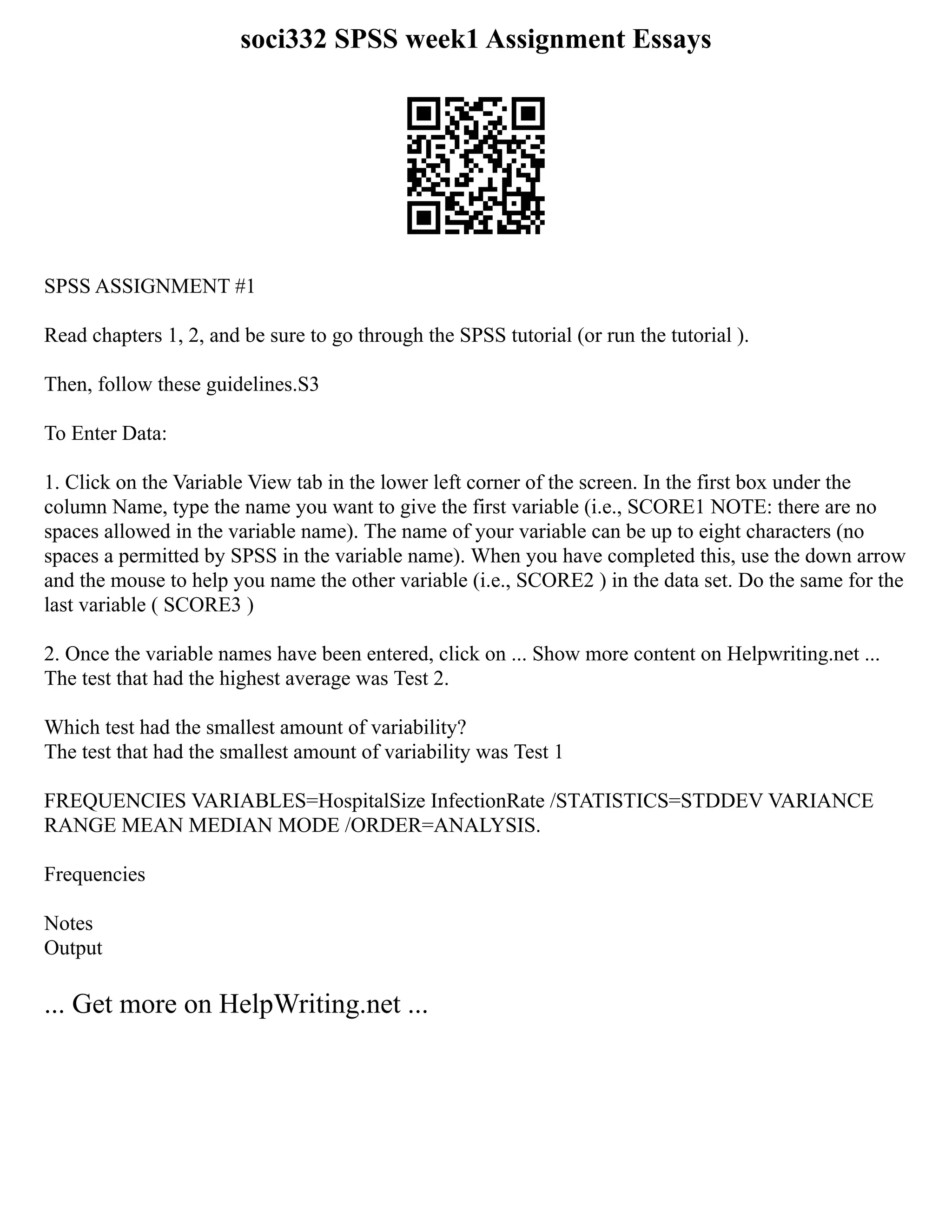 soci332 SPSS week1 Assignment Essays
SPSS ASSIGNMENT #1
Read chapters 1, 2, and be sure to go through the SPSS tutorial (or run the tutorial ).
Then, follow these guidelines.S3
To Enter Data:
1. Click on the Variable View tab in the lower left corner of the screen. In the first box under the
column Name, type the name you want to give the first variable (i.e., SCORE1 NOTE: there are no
spaces allowed in the variable name). The name of your variable can be up to eight characters (no
spaces a permitted by SPSS in the variable name). When you have completed this, use the down arrow
and the mouse to help you name the other variable (i.e., SCORE2 ) in the data set. Do the same for the
last variable ( SCORE3 )
2. Once the variable names have been entered, click on ... Show more content on Helpwriting.net ...
The test that had the highest average was Test 2.
Which test had the smallest amount of variability?
The test that had the smallest amount of variability was Test 1
FREQUENCIES VARIABLES=HospitalSize InfectionRate /STATISTICS=STDDEV VARIANCE
RANGE MEAN MEDIAN MODE /ORDER=ANALYSIS.
Frequencies
Notes
Output
... Get more on HelpWriting.net ...
 