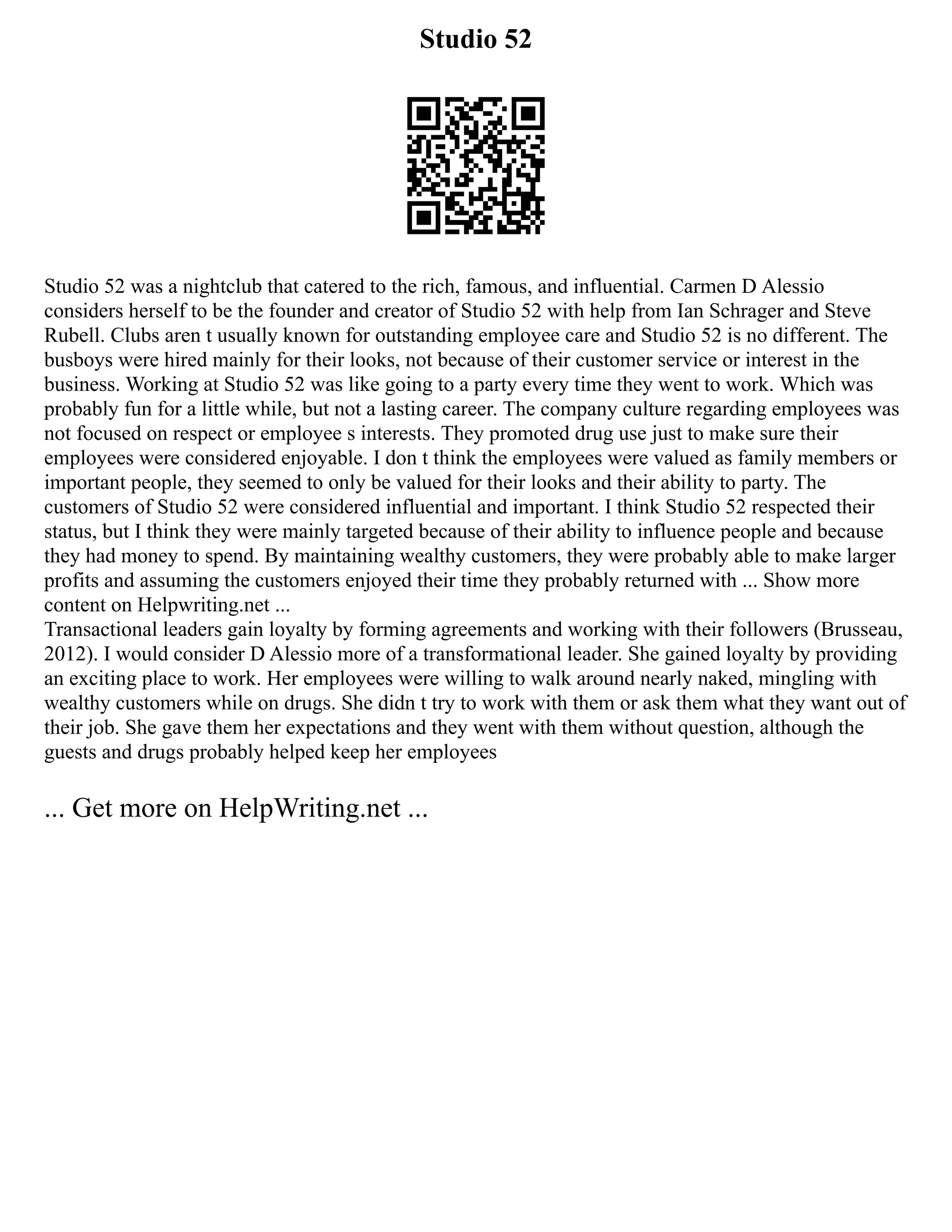 Studio 52
Studio 52 was a nightclub that catered to the rich, famous, and influential. Carmen D Alessio
considers herself to be the founder and creator of Studio 52 with help from Ian Schrager and Steve
Rubell. Clubs aren t usually known for outstanding employee care and Studio 52 is no different. The
busboys were hired mainly for their looks, not because of their customer service or interest in the
business. Working at Studio 52 was like going to a party every time they went to work. Which was
probably fun for a little while, but not a lasting career. The company culture regarding employees was
not focused on respect or employee s interests. They promoted drug use just to make sure their
employees were considered enjoyable. I don t think the employees were valued as family members or
important people, they seemed to only be valued for their looks and their ability to party. The
customers of Studio 52 were considered influential and important. I think Studio 52 respected their
status, but I think they were mainly targeted because of their ability to influence people and because
they had money to spend. By maintaining wealthy customers, they were probably able to make larger
profits and assuming the customers enjoyed their time they probably returned with ... Show more
content on Helpwriting.net ...
Transactional leaders gain loyalty by forming agreements and working with their followers (Brusseau,
2012). I would consider D Alessio more of a transformational leader. She gained loyalty by providing
an exciting place to work. Her employees were willing to walk around nearly naked, mingling with
wealthy customers while on drugs. She didn t try to work with them or ask them what they want out of
their job. She gave them her expectations and they went with them without question, although the
guests and drugs probably helped keep her employees
... Get more on HelpWriting.net ...
 