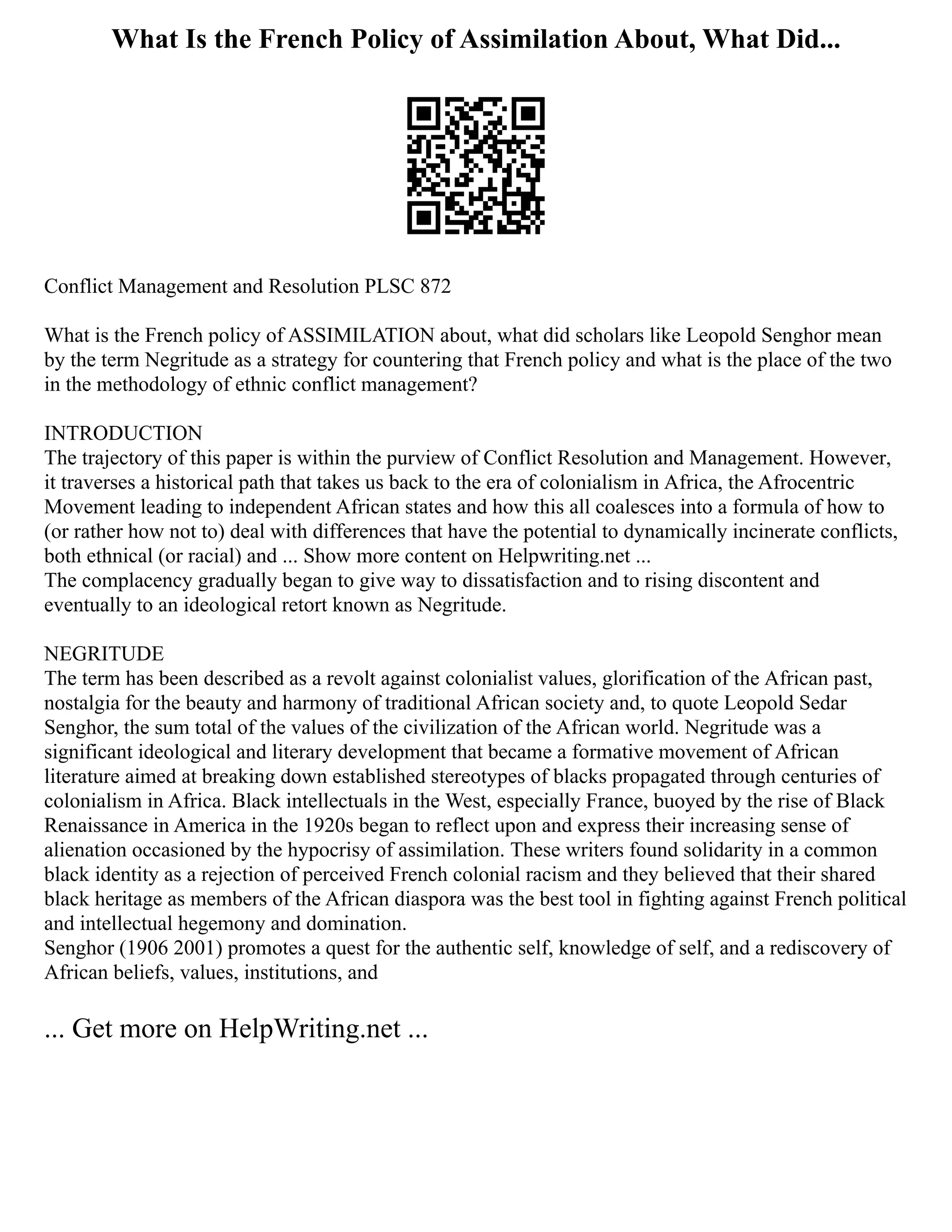 What Is the French Policy of Assimilation About, What Did...
Conflict Management and Resolution PLSC 872
What is the French policy of ASSIMILATION about, what did scholars like Leopold Senghor mean
by the term Negritude as a strategy for countering that French policy and what is the place of the two
in the methodology of ethnic conflict management?
INTRODUCTION
The trajectory of this paper is within the purview of Conflict Resolution and Management. However,
it traverses a historical path that takes us back to the era of colonialism in Africa, the Afrocentric
Movement leading to independent African states and how this all coalesces into a formula of how to
(or rather how not to) deal with differences that have the potential to dynamically incinerate conflicts,
both ethnical (or racial) and ... Show more content on Helpwriting.net ...
The complacency gradually began to give way to dissatisfaction and to rising discontent and
eventually to an ideological retort known as Negritude.
NEGRITUDE
The term has been described as a revolt against colonialist values, glorification of the African past,
nostalgia for the beauty and harmony of traditional African society and, to quote Leopold Sedar
Senghor, the sum total of the values of the civilization of the African world. Negritude was a
significant ideological and literary development that became a formative movement of African
literature aimed at breaking down established stereotypes of blacks propagated through centuries of
colonialism in Africa. Black intellectuals in the West, especially France, buoyed by the rise of Black
Renaissance in America in the 1920s began to reflect upon and express their increasing sense of
alienation occasioned by the hypocrisy of assimilation. These writers found solidarity in a common
black identity as a rejection of perceived French colonial racism and they believed that their shared
black heritage as members of the African diaspora was the best tool in fighting against French political
and intellectual hegemony and domination.
Senghor (1906 2001) promotes a quest for the authentic self, knowledge of self, and a rediscovery of
African beliefs, values, institutions, and
... Get more on HelpWriting.net ...
 