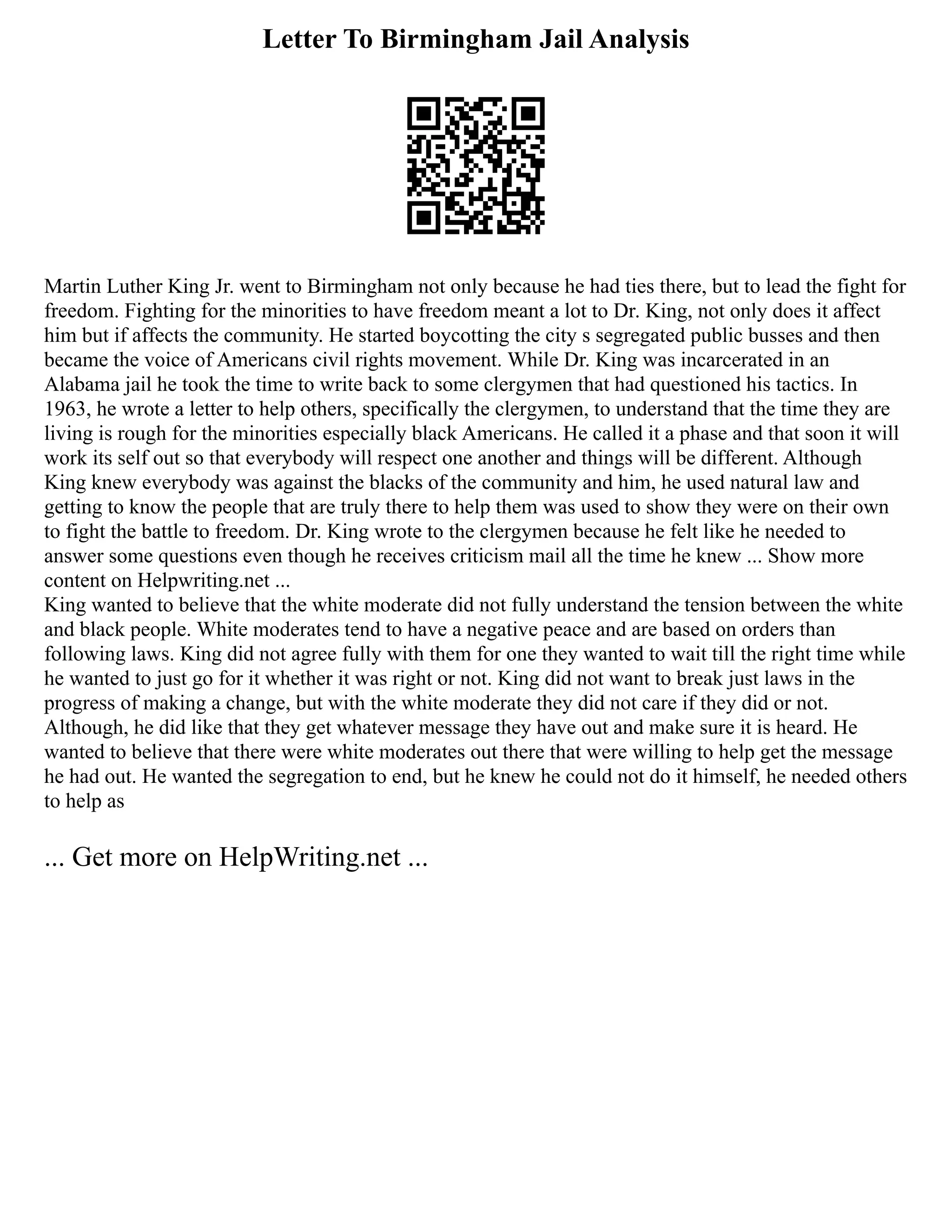 Letter To Birmingham Jail Analysis
Martin Luther King Jr. went to Birmingham not only because he had ties there, but to lead the fight for
freedom. Fighting for the minorities to have freedom meant a lot to Dr. King, not only does it affect
him but if affects the community. He started boycotting the city s segregated public busses and then
became the voice of Americans civil rights movement. While Dr. King was incarcerated in an
Alabama jail he took the time to write back to some clergymen that had questioned his tactics. In
1963, he wrote a letter to help others, specifically the clergymen, to understand that the time they are
living is rough for the minorities especially black Americans. He called it a phase and that soon it will
work its self out so that everybody will respect one another and things will be different. Although
King knew everybody was against the blacks of the community and him, he used natural law and
getting to know the people that are truly there to help them was used to show they were on their own
to fight the battle to freedom. Dr. King wrote to the clergymen because he felt like he needed to
answer some questions even though he receives criticism mail all the time he knew ... Show more
content on Helpwriting.net ...
King wanted to believe that the white moderate did not fully understand the tension between the white
and black people. White moderates tend to have a negative peace and are based on orders than
following laws. King did not agree fully with them for one they wanted to wait till the right time while
he wanted to just go for it whether it was right or not. King did not want to break just laws in the
progress of making a change, but with the white moderate they did not care if they did or not.
Although, he did like that they get whatever message they have out and make sure it is heard. He
wanted to believe that there were white moderates out there that were willing to help get the message
he had out. He wanted the segregation to end, but he knew he could not do it himself, he needed others
to help as
... Get more on HelpWriting.net ...
 