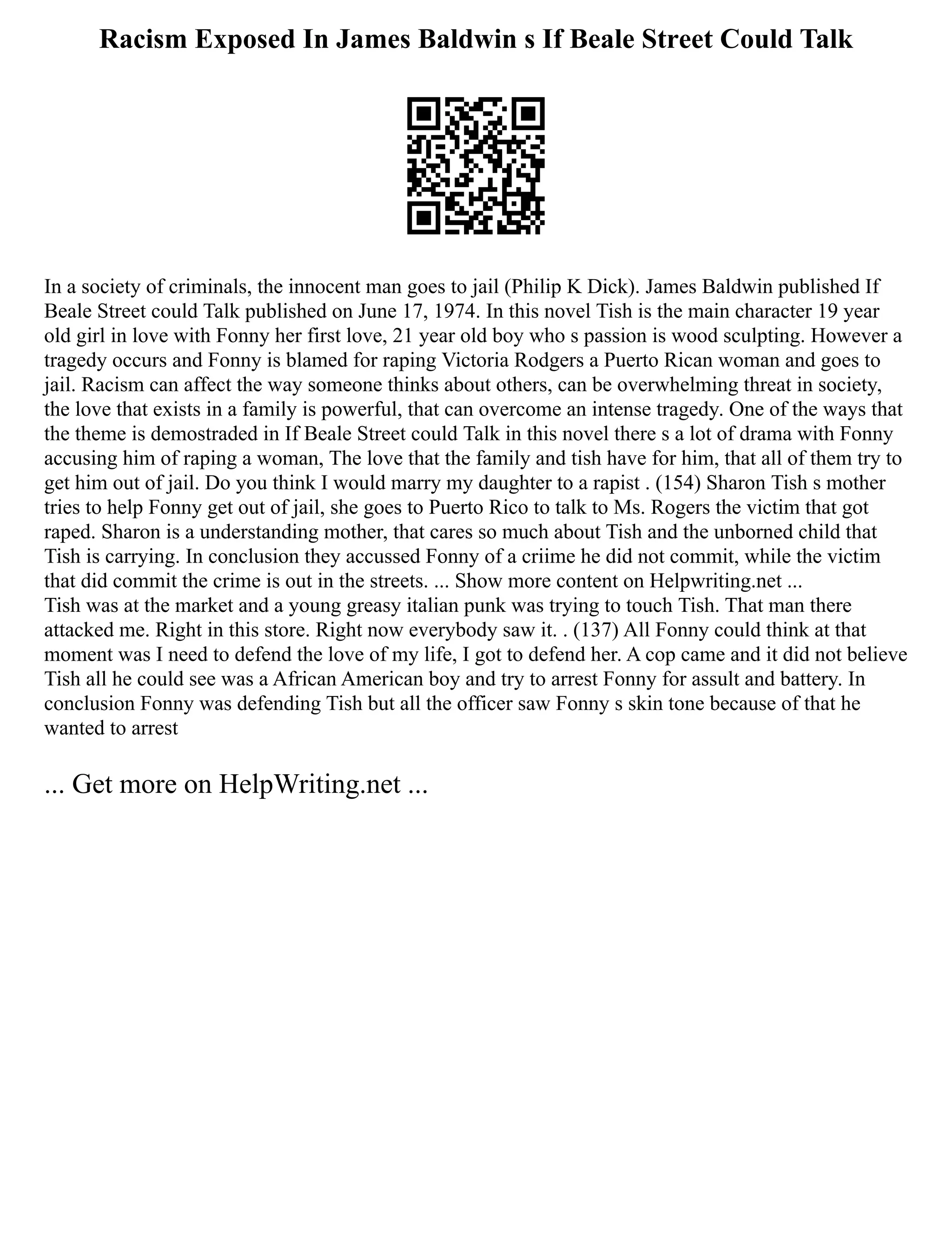 Racism Exposed In James Baldwin s If Beale Street Could Talk
In a society of criminals, the innocent man goes to jail (Philip K Dick). James Baldwin published If
Beale Street could Talk published on June 17, 1974. In this novel Tish is the main character 19 year
old girl in love with Fonny her first love, 21 year old boy who s passion is wood sculpting. However a
tragedy occurs and Fonny is blamed for raping Victoria Rodgers a Puerto Rican woman and goes to
jail. Racism can affect the way someone thinks about others, can be overwhelming threat in society,
the love that exists in a family is powerful, that can overcome an intense tragedy. One of the ways that
the theme is demostraded in If Beale Street could Talk in this novel there s a lot of drama with Fonny
accusing him of raping a woman, The love that the family and tish have for him, that all of them try to
get him out of jail. Do you think I would marry my daughter to a rapist . (154) Sharon Tish s mother
tries to help Fonny get out of jail, she goes to Puerto Rico to talk to Ms. Rogers the victim that got
raped. Sharon is a understanding mother, that cares so much about Tish and the unborned child that
Tish is carrying. In conclusion they accussed Fonny of a criime he did not commit, while the victim
that did commit the crime is out in the streets. ... Show more content on Helpwriting.net ...
Tish was at the market and a young greasy italian punk was trying to touch Tish. That man there
attacked me. Right in this store. Right now everybody saw it. . (137) All Fonny could think at that
moment was I need to defend the love of my life, I got to defend her. A cop came and it did not believe
Tish all he could see was a African American boy and try to arrest Fonny for assult and battery. In
conclusion Fonny was defending Tish but all the officer saw Fonny s skin tone because of that he
wanted to arrest
... Get more on HelpWriting.net ...
 