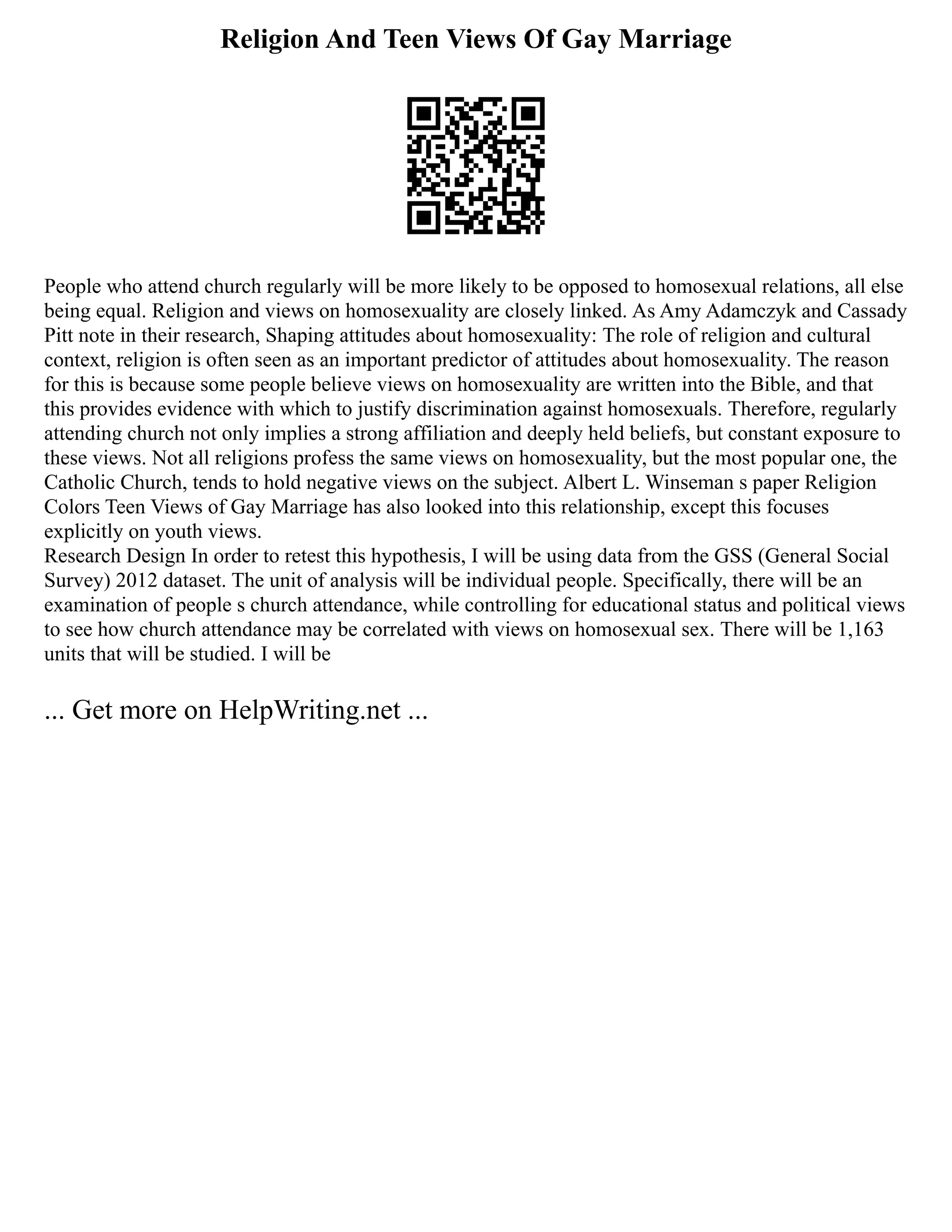 Religion And Teen Views Of Gay Marriage
People who attend church regularly will be more likely to be opposed to homosexual relations, all else
being equal. Religion and views on homosexuality are closely linked. As Amy Adamczyk and Cassady
Pitt note in their research, Shaping attitudes about homosexuality: The role of religion and cultural
context, religion is often seen as an important predictor of attitudes about homosexuality. The reason
for this is because some people believe views on homosexuality are written into the Bible, and that
this provides evidence with which to justify discrimination against homosexuals. Therefore, regularly
attending church not only implies a strong affiliation and deeply held beliefs, but constant exposure to
these views. Not all religions profess the same views on homosexuality, but the most popular one, the
Catholic Church, tends to hold negative views on the subject. Albert L. Winseman s paper Religion
Colors Teen Views of Gay Marriage has also looked into this relationship, except this focuses
explicitly on youth views.
Research Design In order to retest this hypothesis, I will be using data from the GSS (General Social
Survey) 2012 dataset. The unit of analysis will be individual people. Specifically, there will be an
examination of people s church attendance, while controlling for educational status and political views
to see how church attendance may be correlated with views on homosexual sex. There will be 1,163
units that will be studied. I will be
... Get more on HelpWriting.net ...
 