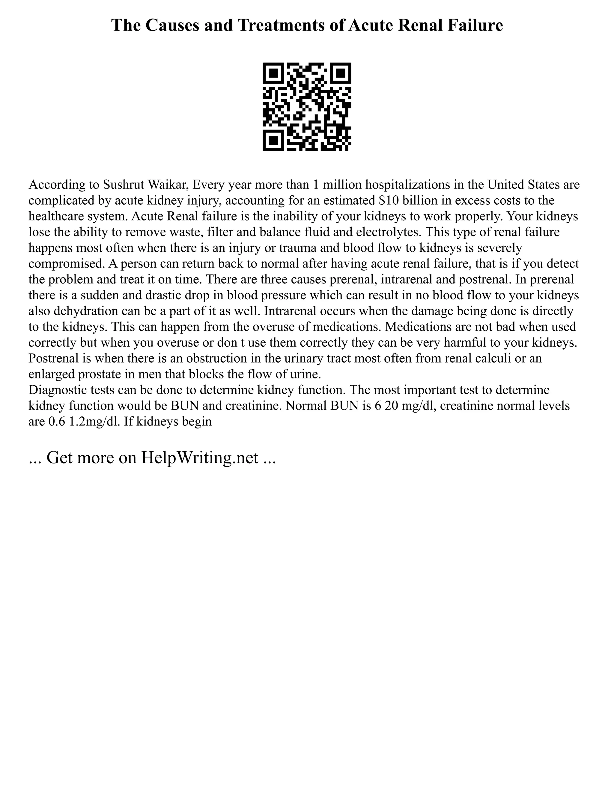 The Causes and Treatments of Acute Renal Failure
According to Sushrut Waikar, Every year more than 1 million hospitalizations in the United States are
complicated by acute kidney injury, accounting for an estimated $10 billion in excess costs to the
healthcare system. Acute Renal failure is the inability of your kidneys to work properly. Your kidneys
lose the ability to remove waste, filter and balance fluid and electrolytes. This type of renal failure
happens most often when there is an injury or trauma and blood flow to kidneys is severely
compromised. A person can return back to normal after having acute renal failure, that is if you detect
the problem and treat it on time. There are three causes prerenal, intrarenal and postrenal. In prerenal
there is a sudden and drastic drop in blood pressure which can result in no blood flow to your kidneys
also dehydration can be a part of it as well. Intrarenal occurs when the damage being done is directly
to the kidneys. This can happen from the overuse of medications. Medications are not bad when used
correctly but when you overuse or don t use them correctly they can be very harmful to your kidneys.
Postrenal is when there is an obstruction in the urinary tract most often from renal calculi or an
enlarged prostate in men that blocks the flow of urine.
Diagnostic tests can be done to determine kidney function. The most important test to determine
kidney function would be BUN and creatinine. Normal BUN is 6 20 mg/dl, creatinine normal levels
are 0.6 1.2mg/dl. If kidneys begin
... Get more on HelpWriting.net ...
 