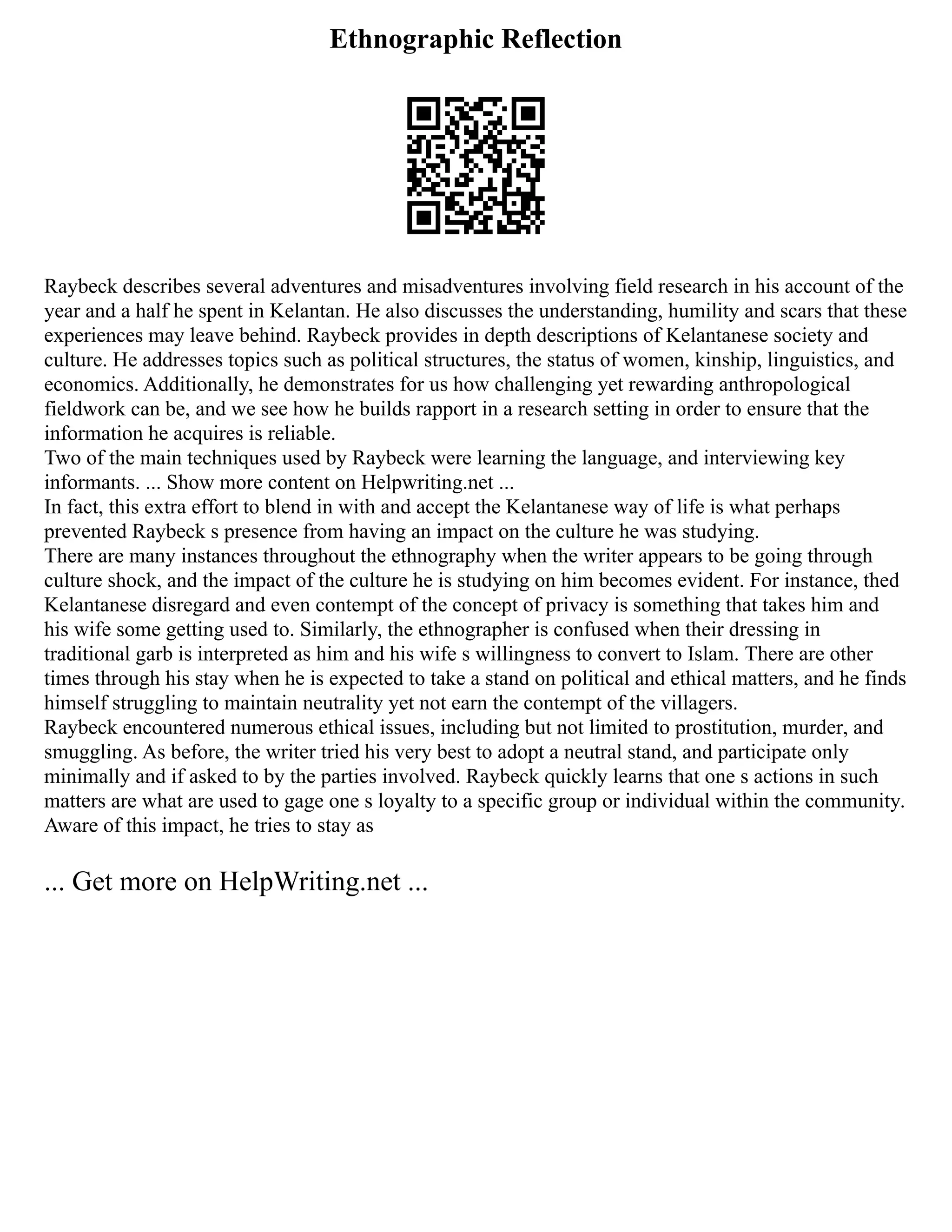 Ethnographic Reflection
Raybeck describes several adventures and misadventures involving field research in his account of the
year and a half he spent in Kelantan. He also discusses the understanding, humility and scars that these
experiences may leave behind. Raybeck provides in depth descriptions of Kelantanese society and
culture. He addresses topics such as political structures, the status of women, kinship, linguistics, and
economics. Additionally, he demonstrates for us how challenging yet rewarding anthropological
fieldwork can be, and we see how he builds rapport in a research setting in order to ensure that the
information he acquires is reliable.
Two of the main techniques used by Raybeck were learning the language, and interviewing key
informants. ... Show more content on Helpwriting.net ...
In fact, this extra effort to blend in with and accept the Kelantanese way of life is what perhaps
prevented Raybeck s presence from having an impact on the culture he was studying.
There are many instances throughout the ethnography when the writer appears to be going through
culture shock, and the impact of the culture he is studying on him becomes evident. For instance, thed
Kelantanese disregard and even contempt of the concept of privacy is something that takes him and
his wife some getting used to. Similarly, the ethnographer is confused when their dressing in
traditional garb is interpreted as him and his wife s willingness to convert to Islam. There are other
times through his stay when he is expected to take a stand on political and ethical matters, and he finds
himself struggling to maintain neutrality yet not earn the contempt of the villagers.
Raybeck encountered numerous ethical issues, including but not limited to prostitution, murder, and
smuggling. As before, the writer tried his very best to adopt a neutral stand, and participate only
minimally and if asked to by the parties involved. Raybeck quickly learns that one s actions in such
matters are what are used to gage one s loyalty to a specific group or individual within the community.
Aware of this impact, he tries to stay as
... Get more on HelpWriting.net ...
 
