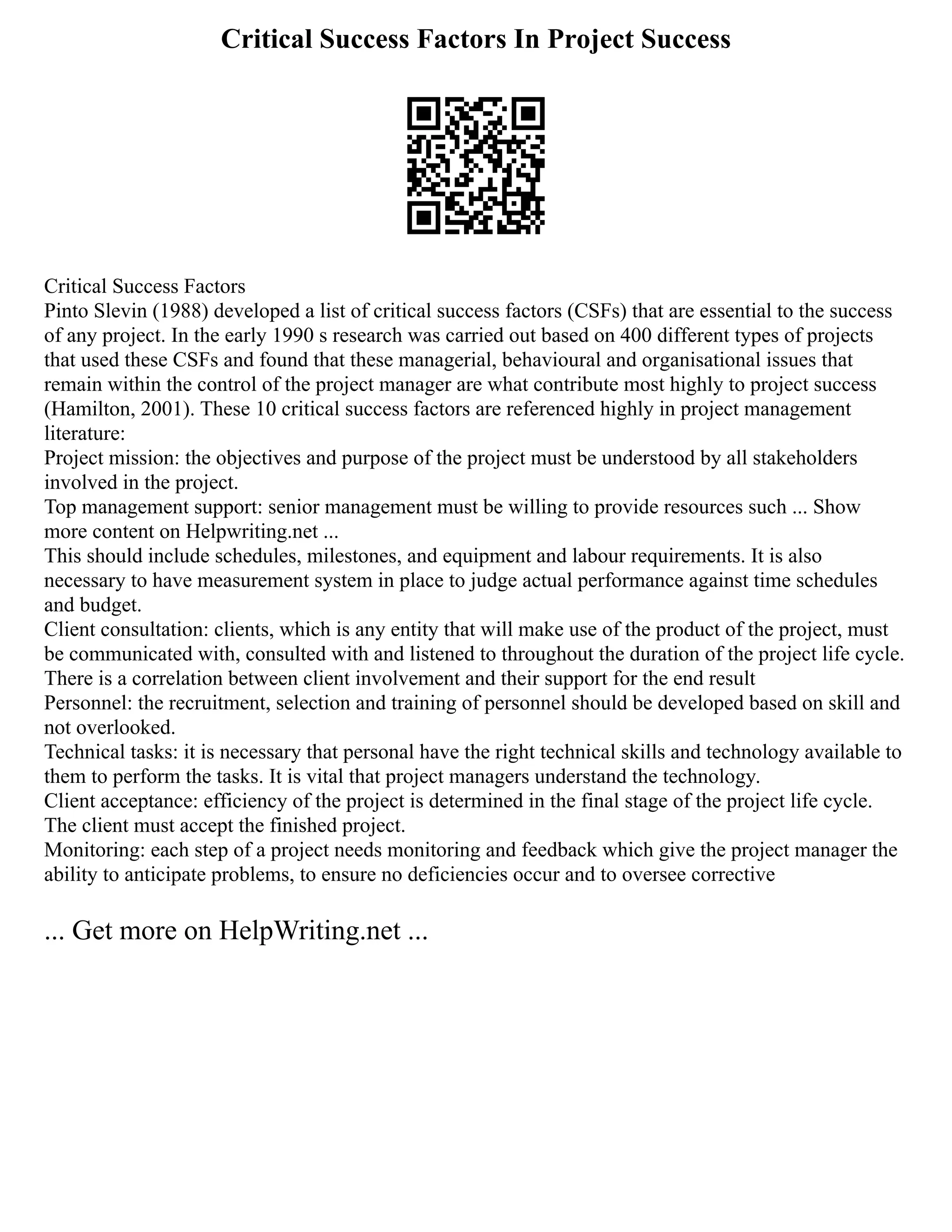 Critical Success Factors In Project Success
Critical Success Factors
Pinto Slevin (1988) developed a list of critical success factors (CSFs) that are essential to the success
of any project. In the early 1990 s research was carried out based on 400 different types of projects
that used these CSFs and found that these managerial, behavioural and organisational issues that
remain within the control of the project manager are what contribute most highly to project success
(Hamilton, 2001). These 10 critical success factors are referenced highly in project management
literature:
Project mission: the objectives and purpose of the project must be understood by all stakeholders
involved in the project.
Top management support: senior management must be willing to provide resources such ... Show
more content on Helpwriting.net ...
This should include schedules, milestones, and equipment and labour requirements. It is also
necessary to have measurement system in place to judge actual performance against time schedules
and budget.
Client consultation: clients, which is any entity that will make use of the product of the project, must
be communicated with, consulted with and listened to throughout the duration of the project life cycle.
There is a correlation between client involvement and their support for the end result
Personnel: the recruitment, selection and training of personnel should be developed based on skill and
not overlooked.
Technical tasks: it is necessary that personal have the right technical skills and technology available to
them to perform the tasks. It is vital that project managers understand the technology.
Client acceptance: efficiency of the project is determined in the final stage of the project life cycle.
The client must accept the finished project.
Monitoring: each step of a project needs monitoring and feedback which give the project manager the
ability to anticipate problems, to ensure no deficiencies occur and to oversee corrective
... Get more on HelpWriting.net ...
 