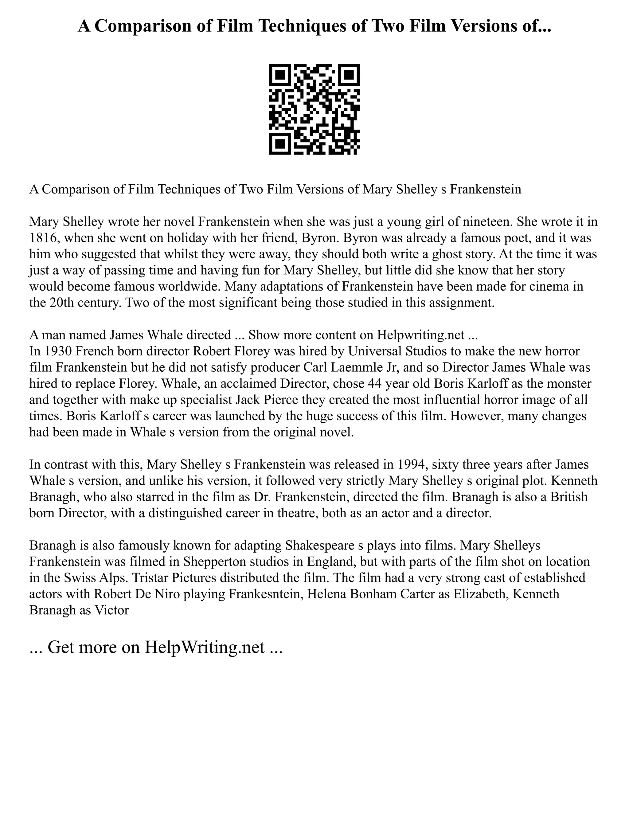 A Comparison of Film Techniques of Two Film Versions of...
A Comparison of Film Techniques of Two Film Versions of Mary Shelley s Frankenstein
Mary Shelley wrote her novel Frankenstein when she was just a young girl of nineteen. She wrote it in
1816, when she went on holiday with her friend, Byron. Byron was already a famous poet, and it was
him who suggested that whilst they were away, they should both write a ghost story. At the time it was
just a way of passing time and having fun for Mary Shelley, but little did she know that her story
would become famous worldwide. Many adaptations of Frankenstein have been made for cinema in
the 20th century. Two of the most significant being those studied in this assignment.
A man named James Whale directed ... Show more content on Helpwriting.net ...
In 1930 French born director Robert Florey was hired by Universal Studios to make the new horror
film Frankenstein but he did not satisfy producer Carl Laemmle Jr, and so Director James Whale was
hired to replace Florey. Whale, an acclaimed Director, chose 44 year old Boris Karloff as the monster
and together with make up specialist Jack Pierce they created the most influential horror image of all
times. Boris Karloff s career was launched by the huge success of this film. However, many changes
had been made in Whale s version from the original novel.
In contrast with this, Mary Shelley s Frankenstein was released in 1994, sixty three years after James
Whale s version, and unlike his version, it followed very strictly Mary Shelley s original plot. Kenneth
Branagh, who also starred in the film as Dr. Frankenstein, directed the film. Branagh is also a British
born Director, with a distinguished career in theatre, both as an actor and a director.
Branagh is also famously known for adapting Shakespeare s plays into films. Mary Shelleys
Frankenstein was filmed in Shepperton studios in England, but with parts of the film shot on location
in the Swiss Alps. Tristar Pictures distributed the film. The film had a very strong cast of established
actors with Robert De Niro playing Frankesntein, Helena Bonham Carter as Elizabeth, Kenneth
Branagh as Victor
... Get more on HelpWriting.net ...
 