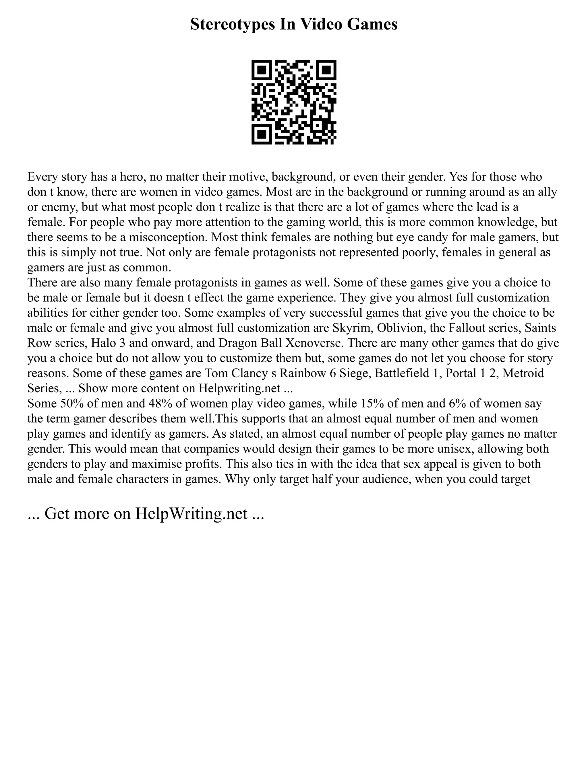 Stereotypes In Video Games
Every story has a hero, no matter their motive, background, or even their gender. Yes for those who
don t know, there are women in video games. Most are in the background or running around as an ally
or enemy, but what most people don t realize is that there are a lot of games where the lead is a
female. For people who pay more attention to the gaming world, this is more common knowledge, but
there seems to be a misconception. Most think females are nothing but eye candy for male gamers, but
this is simply not true. Not only are female protagonists not represented poorly, females in general as
gamers are just as common.
There are also many female protagonists in games as well. Some of these games give you a choice to
be male or female but it doesn t effect the game experience. They give you almost full customization
abilities for either gender too. Some examples of very successful games that give you the choice to be
male or female and give you almost full customization are Skyrim, Oblivion, the Fallout series, Saints
Row series, Halo 3 and onward, and Dragon Ball Xenoverse. There are many other games that do give
you a choice but do not allow you to customize them but, some games do not let you choose for story
reasons. Some of these games are Tom Clancy s Rainbow 6 Siege, Battlefield 1, Portal 1 2, Metroid
Series, ... Show more content on Helpwriting.net ...
Some 50% of men and 48% of women play video games, while 15% of men and 6% of women say
the term gamer describes them well.This supports that an almost equal number of men and women
play games and identify as gamers. As stated, an almost equal number of people play games no matter
gender. This would mean that companies would design their games to be more unisex, allowing both
genders to play and maximise profits. This also ties in with the idea that sex appeal is given to both
male and female characters in games. Why only target half your audience, when you could target
... Get more on HelpWriting.net ...
 