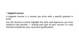 • Targeted resume:
A targeted resume is a resume you write with a specific position in
mind.
Use this format to clearly highlight the skills and experience you have
related to the position — writing each part of your resume in a way
that best emphasizes your necessary qualifications.
 