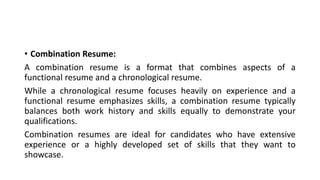 • Combination Resume:
A combination resume is a format that combines aspects of a
functional resume and a chronological resume.
While a chronological resume focuses heavily on experience and a
functional resume emphasizes skills, a combination resume typically
balances both work history and skills equally to demonstrate your
qualifications.
Combination resumes are ideal for candidates who have extensive
experience or a highly developed set of skills that they want to
showcase.
 
