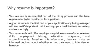 Why resume is important?
• Your resume is an essential part of the hiring process and the base
requirement to be considered for a position.
• A good resume is the first part of your application any hiring manager
will see, so it’s important that it conveys your qualifications accurately
and convincingly.
• Your resume should offer employers a quick overview of your relevant
skills, employment history, education background, and
accomplishments. Based on this information, they can make an
informed decision about whether or not they want to interview or
hire you.
 