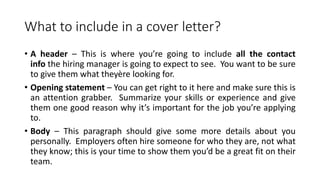 What to include in a cover letter?
• A header – This is where you’re going to include all the contact
info the hiring manager is going to expect to see. You want to be sure
to give them what theyère looking for.
• Opening statement – You can get right to it here and make sure this is
an attention grabber. Summarize your skills or experience and give
them one good reason why it’s important for the job you’re applying
to.
• Body – This paragraph should give some more details about you
personally. Employers often hire someone for who they are, not what
they know; this is your time to show them you’d be a great fit on their
team.
 