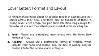 Cover Letter: Format and Layout
• A hiring manager takes about 7.4 seconds to look at each resume that
comes across their desk, and there may be hundreds of those. A
strong cover letter design can grab their attention long enough for
them to set you into the callback pile instead of in the recycling bin.
1. Font- Always use a standard, easy-to-read font like Times New
Roman or Arial.
2. Heading – Always use a professional format of heading, which
includes your name and contact info, the date of writing, and the
contact info for the person you’re writing to.
 