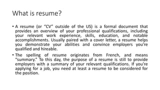 What is resume?
• A resume (or “CV” outside of the US) is a formal document that
provides an overview of your professional qualifications, including
your relevant work experience, skills, education, and notable
accomplishments. Usually paired with a cover letter, a resume helps
you demonstrate your abilities and convince employers you’re
qualified and hireable.
• The spelling of resume originates from French, and means
“summary.” To this day, the purpose of a resume is still to provide
employers with a summary of your relevant qualifications. If you’re
applying for a job, you need at least a resume to be considered for
the position.
 