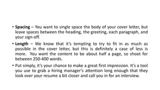 • Spacing – You want to single space the body of your cover letter, but
leave spaces between the heading, the greeting, each paragraph, and
your sign-off.
• Length – We know that it’s tempting to try to fit in as much as
possible in the cover letter, but this is definitely a case of less is
more. You want the content to be about half a page, so shoot for
between 250-400 words.
• Put simply, it’s your chance to make a great first impression. It’s a tool
you use to grab a hiring manager’s attention long enough that they
look over your resume a bit closer and call you in for an interview.
 
