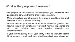 What is the purpose of resume?
• The purpose of a resume is to show employers you’re qualified for a
position and convince them to offer you an interview.
• Many job seekers wrongly assume their resume should provide a full
overview of their professional history.
• Instead, think of your resume as an advertisement of yourself. Your
resume should only emphasize your most relevant experience and
skills, and highlight your most notable strengths and
accomplishments.
• If your resume quickly makes your ability to handle the work clear to
hiring managers, you’ll catch their attention and get more interviews.
 