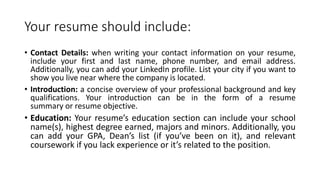 Your resume should include:
• Contact Details: when writing your contact information on your resume,
include your first and last name, phone number, and email address.
Additionally, you can add your LinkedIn profile. List your city if you want to
show you live near where the company is located.
• Introduction: a concise overview of your professional background and key
qualifications. Your introduction can be in the form of a resume
summary or resume objective.
• Education: Your resume’s education section can include your school
name(s), highest degree earned, majors and minors. Additionally, you
can add your GPA, Dean’s list (if you’ve been on it), and relevant
coursework if you lack experience or it’s related to the position.
 