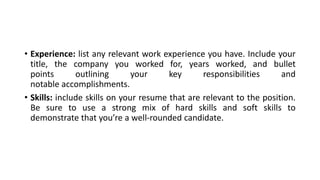• Experience: list any relevant work experience you have. Include your
title, the company you worked for, years worked, and bullet
points outlining your key responsibilities and
notable accomplishments.
• Skills: include skills on your resume that are relevant to the position.
Be sure to use a strong mix of hard skills and soft skills to
demonstrate that you’re a well-rounded candidate.
 
