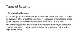 Types of Resume:
• Chronological Resume:
A chronological resume opens with an introduction, and then provides
an overview of your professional history in reverse-chronological order
(meaning your most recently held position is listed at the top).
The chronological resume format is the most common type of resume
used by job seekers today, and is suitable for candidates with various
experience levels.
 