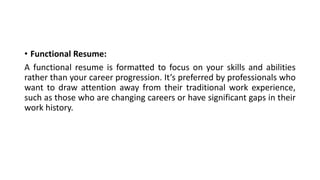 • Functional Resume:
A functional resume is formatted to focus on your skills and abilities
rather than your career progression. It’s preferred by professionals who
want to draw attention away from their traditional work experience,
such as those who are changing careers or have significant gaps in their
work history.
 