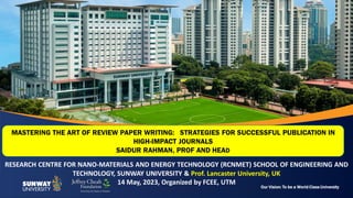 Our Vision: To be a World Class University
RESEARCH CENTRE FOR NANO-MATERIALS AND ENERGY TECHNOLOGY (RCNMET) SCHOOL OF ENGINEERING AND
TECHNOLOGY, SUNWAY UNIVERSITY & Prof. Lancaster University, UK
14 May, 2023, Organized by FCEE, UTM
MASTERING THE ART OF REVIEW PAPER WRITING: STRATEGIES FOR SUCCESSFUL PUBLICATION IN
HIGH-IMPACT JOURNALS
SAIDUR RAHMAN, PROF AND HEAD
 