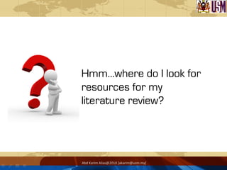 Hmm…where do I look for
resources for my
literature review?
Abd	
  Karim	
  Alias@2010	
  [akarim@usm.my]	
  
 