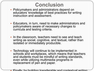 The act of writing is not social just because of its communicative purpose… it is also social because it is a social artifact and is carried out in a social setting.Current Theories of WritingWriting is COGNITIVEWriting to Learn- is a pedagogical approach that values writing as a method of learning. When students write reactions to information received in class or in reading, they often comprehend and retain the information better. Writing can also help students work through confusing new ideas and apply what they learn to their own lives and interests. Also, because students write more frequently, they become more comfortable with writing and are able to maintain or even improve upon their writing skills.