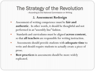 The Strategy of the Revolution
              --According to the National Commission on Writing

                   2. Assessment Redesign
   Assessment of writing competence must be fair and
    authentic. In other words, it should be thoughtful and not
    performed in an “assembly line” fashion.
    Standards and curriculums must be aligned across content,
    so that all teachers are responsible for writing instruction.
    Assessments should provide students with adequate time to
    write and should require students to actually create a piece of
    prose.
   Best practices in assessments should be more widely
    replicated.
 