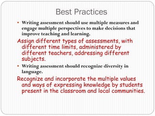 Best Practices
 Writing assessment should use multiple measures and
  engage multiple perspectives to make decisions that
  improve teaching and learning.
Assign different types of assessments, with
 different time limits, administered by
 different teachers, addressing different
 subjects.
 Writing assessment should recognize diversity in
  language.
Recognize and incorporate the multiple values
 and ways of expressing knowledge by students
 present in the classroom and local communities.
 