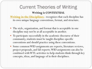 Current Theories of Writing
                  Writing is CONTEXTUAL
Writing in the Disciplines - recognizes that each discipline has
 its own unique language conventions, format, and structure.

 The style, organization, and format that is acceptable in one
  discipline may not be at all acceptable in another.
 To participate successfully in the academic discourse of their
  community, students must be taught discipline-specific
  conventions and should practice using these conventions.
 Some common WID assignments are reports, literature reviews,
  project proposals, and lab reports. WID assignments can also be
  combined with WTL activities to help students think through key
  concepts, ideas, and language of in their disciplines.
 