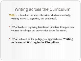 Writing across the Curriculum
WAC – is based on the above theories, which acknowledge
 writing as social, cognitive, and contextual.

 WAC-has been replacing traditional First Year Composition
  courses in colleges and universities across the nation.

 WAC- is based on the pedagogical approaches of Writing
  to Learn and Writing in the Disciplines.
 