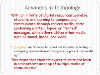 Advances in Technology
With an infinity of digital resources available,
 students are learning to compose and
 communicate through various media, some
 containing written, typed, or “texted”
 messages, while others utilize other media
 such as sound, image, and video.

 Sarah Beck says “it cannot be denied that the nature of writing is
  undergoing rapid and dramatic changes in the present multimodal
  age.”
This means that students expect to write and learn
 in environments made up of multiple modes of
 communication.
 