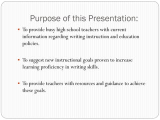 Purpose of this Presentation:
 To provide busy high school teachers with current
  information regarding writing instruction and education
  policies.

 To suggest new instructional goals proven to increase
  learning proficiency in writing skills.

 To provide teachers with resources and guidance to achieve
  these goals.
 
