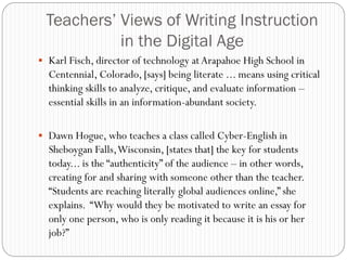Teachers’ Views of Writing Instruction
           in the Digital Age
 Karl Fisch, director of technology at Arapahoe High School in
  Centennial, Colorado, [says] being literate ... means using critical
  thinking skills to analyze, critique, and evaluate information –
  essential skills in an information-abundant society.

 Dawn Hogue, who teaches a class called Cyber-English in
  Sheboygan Falls, Wisconsin, [states that] the key for students
  today... is the “authenticity” of the audience – in other words,
  creating for and sharing with someone other than the teacher.
  “Students are reaching literally global audiences online,” she
  explains. “Why would they be motivated to write an essay for
  only one person, who is only reading it because it is his or her
  job?”
 