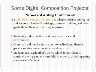 Some Digital Composition Projects:
            Networked Writing Environments
In a wiki-based composition project, where students can log-on
   and access each other‟s writings, comment, add to, and even
   grade them, their own writing improves:

 Students produce better work in a peer-reviewed
  environment.
 Grammar and mechanics are contextualized and there is
  greater motivation to create error-free work.
 Students read each other's work, which forces them to
  consider their arguments carefully in order to avoid repeating
  someone else's point.
 