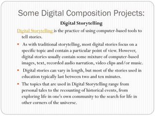 Some Digital Composition Projects:
                         Digital Storytelling
Digital Storytelling is the practice of using computer-based tools to
  tell stories.
 As with traditional storytelling, most digital stories focus on a
  specific topic and contain a particular point of view. However,
  digital stories usually contain some mixture of computer-based
  images, text, recorded audio narration, video clips and/or music.
 Digital stories can vary in length, but most of the stories used in
  education typically last between two and ten minutes.
 The topics that are used in Digital Storytelling range from
  personal tales to the recounting of historical events, from
  exploring life in one's own community to the search for life in
  other corners of the universe.
 