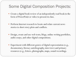 Some Digital Composition Projects:
 Create a digital book review of an independently read book in the
  form of PowerPoint or video to present in class.

 Perform Internet research to locate and relate current news
  stories to short story plots and conflicts.

 Design, create and use web texts, blogs, online writing portfolios,
  audio essays, and other digital compositions.

 Experiment with different genres of digital representation (e.g.,
  documentary, literacy autobiography, interview) and primary
  resources (e.g., letters, photographs, maps, sound recordings.
 