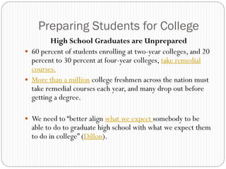 Preparing Students for College
         High School Graduates are Unprepared
 60 percent of students enrolling at two-year colleges, and 20
  percent to 30 percent at four-year colleges, take remedial
  courses.
 More than a million college freshmen across the nation must
  take remedial courses each year, and many drop out before
  getting a degree.

 We need to “better align what we expect somebody to be
  able to do to graduate high school with what we expect them
  to do in college” (Dillon).
 
