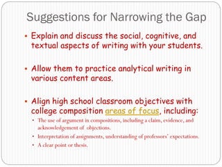 Suggestions for Narrowing the Gap
 Explain and discuss the social, cognitive, and
 textual aspects of writing with your students.

 Allow them to practice analytical writing in
 various content areas.

 Align high school classroom objectives with
 college composition areas of focus, including:
  • The use of argument in compositions, including a claim, evidence, and
    acknowledgement of objections.
  • Interpretation of assignments, understanding of professors‟ expectations.
  • A clear point or thesis.
 