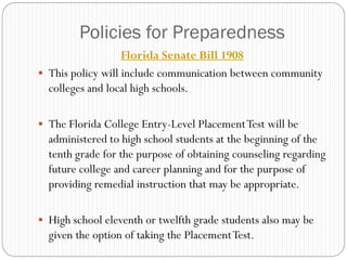 Policies for Preparedness
                   Florida Senate Bill 1908
 This policy will include communication between community
  colleges and local high schools.

 The Florida College Entry-Level Placement Test will be
  administered to high school students at the beginning of the
  tenth grade for the purpose of obtaining counseling regarding
  future college and career planning and for the purpose of
  providing remedial instruction that may be appropriate.

 High school eleventh or twelfth grade students also may be
  given the option of taking the Placement Test.
 