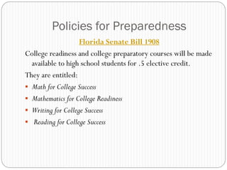 Policies for Preparedness
                    Florida Senate Bill 1908
College readiness and college preparatory courses will be made
  available to high school students for .5 elective credit.
They are entitled:
 Math for College Success
 Mathematics for College Readiness
 Writing for College Success
 Reading for College Success
 