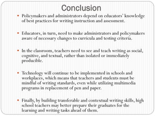 Conclusion
 Policymakers and administrators depend on educators‟ knowledge
  of best practices for writing instruction and assessment.

 Educators, in turn, need to make administrators and policymakers
  aware of necessary changes to curricula and testing criteria.

 In the classroom, teachers need to see and teach writing as social,
  cognitive, and textual, rather than isolated or immediately
  producible.

 Technology will continue to be implemented in schools and
  workplaces, which means that teachers and students must be
  mindful of writing standards, even while utilizing multimedia
  programs in replacement of pen and paper.

 Finally, by building transferable and contextual writing skills, high
  school teachers may better prepare their graduates for the
  learning and writing tasks ahead of them.
 