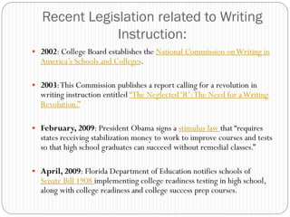 Recent Legislation related to Writing
               Instruction:
 2002: College Board establishes the National Commission on Writing in
  America‟s Schools and Colleges.

 2003: This Commission publishes a report calling for a revolution in
  writing instruction entitled “The Neglected „R‟: The Need for a Writing
  Revolution.”

 February, 2009: President Obama signs a stimulus law that “requires
  states receiving stabilization money to work to improve courses and tests
  so that high school graduates can succeed without remedial classes.”

 April, 2009: Florida Department of Education notifies schools of
  Senate Bill 1908 implementing college readiness testing in high school,
  along with college readiness and college success prep courses.
 