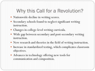 Why this Call for a Revolution?
 Nationwide decline in writing scores.
 Secondary schools found to neglect significant writing
    instruction.
   Changes in college-level writing curricula.
   Wide gap between secondary and post-secondary writing
    instruction.
   New research and theories in the field of writing instruction.
   Increase in standardized testing, which complicates classroom
    objectives.
   Advances in technology offering new tools for
    communication and composition.
 