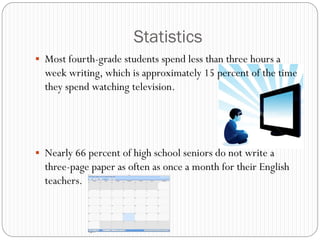 Statistics
 Most fourth-grade students spend less than three hours a
  week writing, which is approximately 15 percent of the time
  they spend watching television.




 Nearly 66 percent of high school seniors do not write a
  three-page paper as often as once a month for their English
  teachers.
 