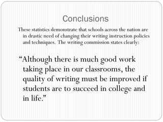 Conclusions
These statistics demonstrate that schools across the nation are
  in drastic need of changing their writing instruction policies
  and techniques. The writing commission states clearly:


“Although there is much good work
 taking place in our classrooms, the
 quality of writing must be improved if
 students are to succeed in college and
 in life.”
 