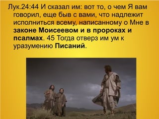 Лук.24:44 И сказал им: вот то, о чем Я вам
говорил, еще быв с вами, что надлежит
исполниться всему, написанному о Мне в
законе Моисеевом и в пророках и
псалмах. 45 Тогда отверз им ум к
уразумению Писаний.
 