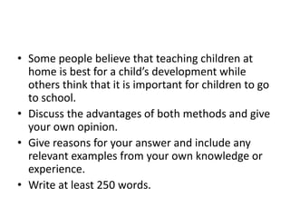 • Some people believe that teaching children at
home is best for a child’s development while
others think that it is important for children to go
to school.
• Discuss the advantages of both methods and give
your own opinion.
• Give reasons for your answer and include any
relevant examples from your own knowledge or
experience.
• Write at least 250 words.
 