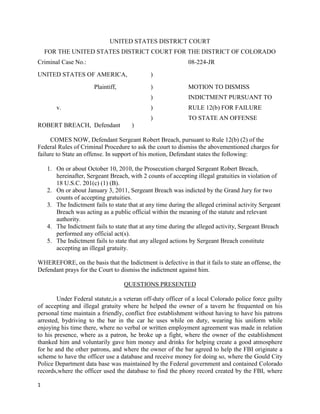1
UNITED STATES DISTRICT COURT
FOR THE UNITED STATES DISTRICT COURT FOR THE DISTRICT OF COLORADO
Criminal Case No.: 08-224-JR
UNITED STATES OF AMERICA, )
Plaintiff, ) MOTION TO DISMISS
) INDICTMENT PURSUANT TO
v. ) RULE 12(b) FOR FAILURE
) TO STATE AN OFFENSE
ROBERT BREACH, Defendant )
COMES NOW, Defendant Sergeant Robert Breach, pursuant to Rule 12(b) (2) of the
Federal Rules of Criminal Procedure to ask the court to dismiss the abovementioned charges for
failure to State an offense. In support of his motion, Defendant states the following:
1. On or about October 10, 2010, the Prosecution charged Sergeant Robert Breach,
hereinafter, Sergeant Breach, with 2 counts of accepting illegal gratuities in violation of
18 U.S.C. 201(c) (1) (B).
2. On or about January 3, 2011, Sergeant Breach was indicted by the Grand Jury for two
counts of accepting gratuities.
3. The Indictment fails to state that at any time during the alleged criminal activity Sergeant
Breach was acting as a public official within the meaning of the statute and relevant
authority.
4. The Indictment fails to state that at any time during the alleged activity, Sergeant Breach
performed any official act(s).
5. The Indictment fails to state that any alleged actions by Sergeant Breach constitute
accepting an illegal gratuity.
WHEREFORE, on the basis that the Indictment is defective in that it fails to state an offense, the
Defendant prays for the Court to dismiss the indictment against him.
QUESTIONS PRESENTED
Under Federal statute,is a veteran off-duty officer of a local Colorado police force guilty
of accepting and illegal gratuity where he helped the owner of a tavern he frequented on his
personal time maintain a friendly, conflict free establishment without having to have his patrons
arrested, bydriving to the bar in the car he uses while on duty, wearing his uniform while
enjoying his time there, where no verbal or written employment agreement was made in relation
to his presence, where as a patron, he broke up a fight, where the owner of the establishment
thanked him and voluntarily gave him money and drinks for helping create a good atmosphere
for he and the other patrons, and where the owner of the bar agreed to help the FBI originate a
scheme to have the officer use a database and receive money for doing so, where the Gould City
Police Department data base was maintained by the Federal government and contained Colorado
records,where the officer used the database to find the phony record created by the FBI, where
 
